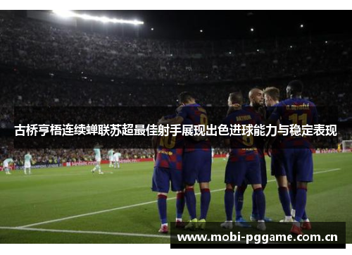 古桥亨梧连续蝉联苏超最佳射手展现出色进球能力与稳定表现 古桥亨梧连续蝉联苏超最佳射手展现出色进球能力与稳定表现