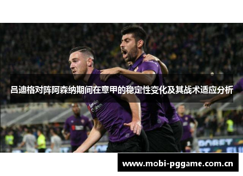 吕迪格对阵阿森纳期间在意甲的稳定性变化及其战术适应分析